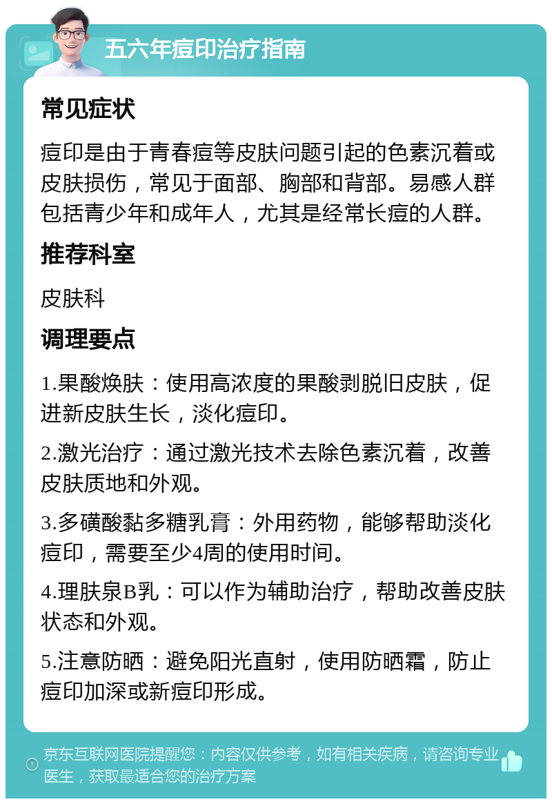 五六年痘印治疗指南 常见症状 痘印是由于青春痘等皮肤问题引起的色素沉着或皮肤损伤，常见于面部、胸部和背部。易感人群包括青少年和成年人，尤其是经常长痘的人群。 推荐科室 皮肤科 调理要点 1.果酸焕肤：使用高浓度的果酸剥脱旧皮肤，促进新皮肤生长，淡化痘印。 2.激光治疗：通过激光技术去除色素沉着，改善皮肤质地和外观。 3.多磺酸黏多糖乳膏：外用药物，能够帮助淡化痘印，需要至少4周的使用时间。 4.理肤泉B乳：可以作为辅助治疗，帮助改善皮肤状态和外观。 5.注意防晒：避免阳光直射，使用防晒霜，防止痘印加深或新痘印形成。