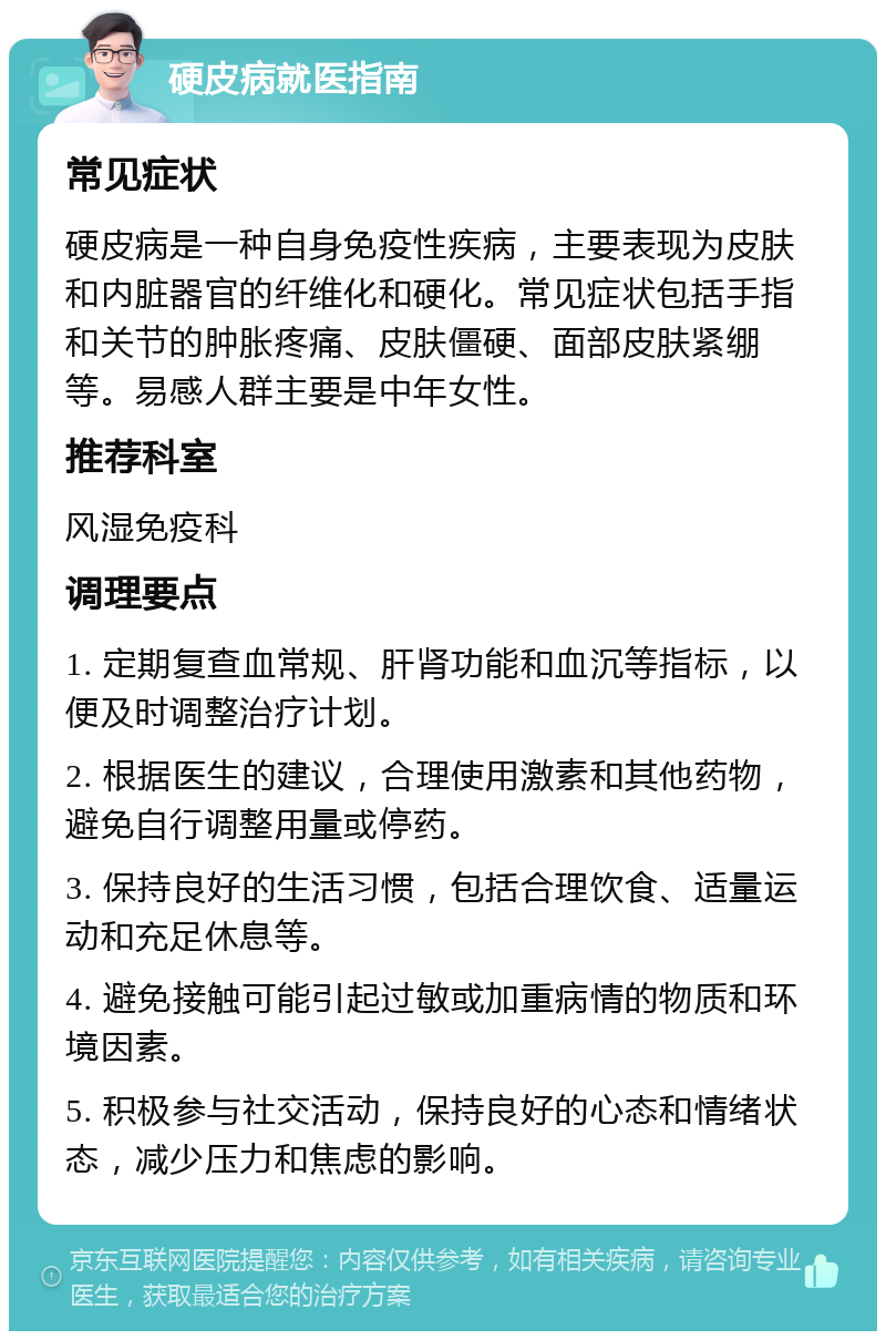 硬皮病就医指南 常见症状 硬皮病是一种自身免疫性疾病，主要表现为皮肤和内脏器官的纤维化和硬化。常见症状包括手指和关节的肿胀疼痛、皮肤僵硬、面部皮肤紧绷等。易感人群主要是中年女性。 推荐科室 风湿免疫科 调理要点 1. 定期复查血常规、肝肾功能和血沉等指标，以便及时调整治疗计划。 2. 根据医生的建议，合理使用激素和其他药物，避免自行调整用量或停药。 3. 保持良好的生活习惯，包括合理饮食、适量运动和充足休息等。 4. 避免接触可能引起过敏或加重病情的物质和环境因素。 5. 积极参与社交活动，保持良好的心态和情绪状态，减少压力和焦虑的影响。