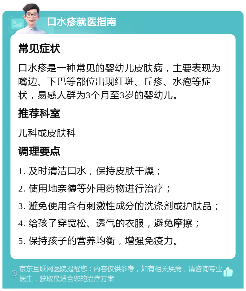 口水疹就医指南 常见症状 口水疹是一种常见的婴幼儿皮肤病，主要表现为嘴边、下巴等部位出现红斑、丘疹、水疱等症状，易感人群为3个月至3岁的婴幼儿。 推荐科室 儿科或皮肤科 调理要点 1. 及时清洁口水，保持皮肤干燥； 2. 使用地奈德等外用药物进行治疗； 3. 避免使用含有刺激性成分的洗涤剂或护肤品； 4. 给孩子穿宽松、透气的衣服，避免摩擦； 5. 保持孩子的营养均衡，增强免疫力。