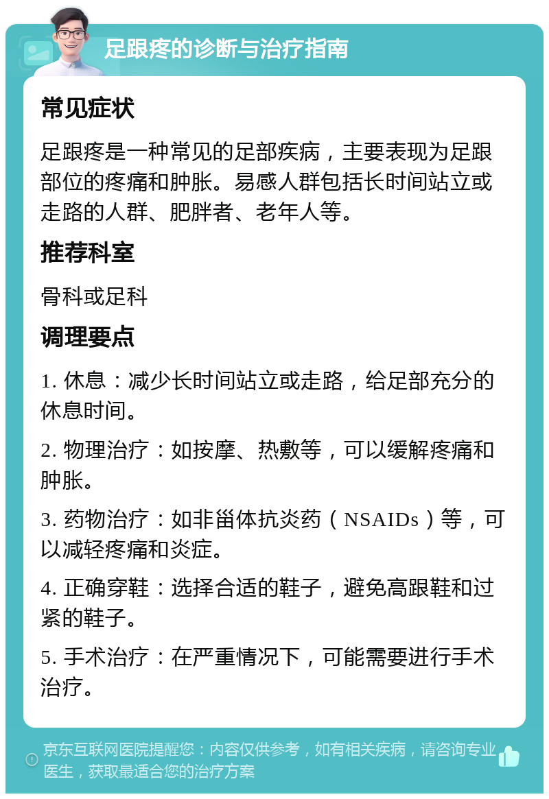 足跟疼的诊断与治疗指南 常见症状 足跟疼是一种常见的足部疾病，主要表现为足跟部位的疼痛和肿胀。易感人群包括长时间站立或走路的人群、肥胖者、老年人等。 推荐科室 骨科或足科 调理要点 1. 休息：减少长时间站立或走路，给足部充分的休息时间。 2. 物理治疗：如按摩、热敷等，可以缓解疼痛和肿胀。 3. 药物治疗：如非甾体抗炎药（NSAIDs）等，可以减轻疼痛和炎症。 4. 正确穿鞋：选择合适的鞋子，避免高跟鞋和过紧的鞋子。 5. 手术治疗：在严重情况下，可能需要进行手术治疗。