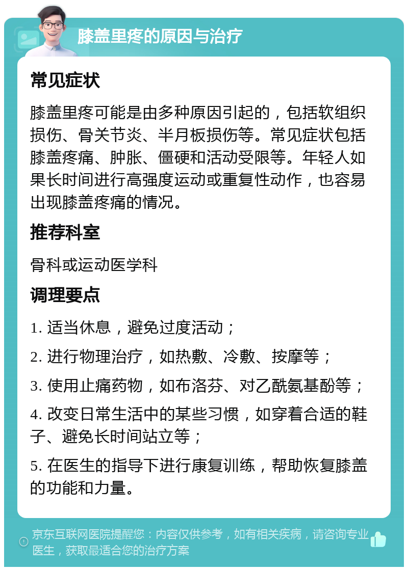 膝盖里疼的原因与治疗 常见症状 膝盖里疼可能是由多种原因引起的，包括软组织损伤、骨关节炎、半月板损伤等。常见症状包括膝盖疼痛、肿胀、僵硬和活动受限等。年轻人如果长时间进行高强度运动或重复性动作，也容易出现膝盖疼痛的情况。 推荐科室 骨科或运动医学科 调理要点 1. 适当休息，避免过度活动； 2. 进行物理治疗，如热敷、冷敷、按摩等； 3. 使用止痛药物，如布洛芬、对乙酰氨基酚等； 4. 改变日常生活中的某些习惯，如穿着合适的鞋子、避免长时间站立等； 5. 在医生的指导下进行康复训练，帮助恢复膝盖的功能和力量。