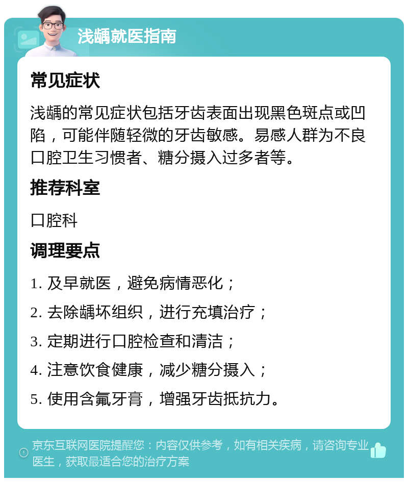 浅龋就医指南 常见症状 浅龋的常见症状包括牙齿表面出现黑色斑点或凹陷，可能伴随轻微的牙齿敏感。易感人群为不良口腔卫生习惯者、糖分摄入过多者等。 推荐科室 口腔科 调理要点 1. 及早就医，避免病情恶化； 2. 去除龋坏组织，进行充填治疗； 3. 定期进行口腔检查和清洁； 4. 注意饮食健康，减少糖分摄入； 5. 使用含氟牙膏，增强牙齿抵抗力。