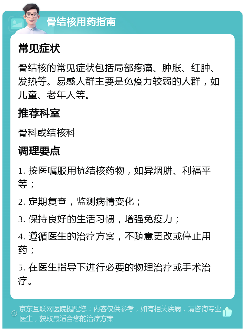 骨结核用药指南 常见症状 骨结核的常见症状包括局部疼痛、肿胀、红肿、发热等。易感人群主要是免疫力较弱的人群，如儿童、老年人等。 推荐科室 骨科或结核科 调理要点 1. 按医嘱服用抗结核药物，如异烟肼、利福平等； 2. 定期复查，监测病情变化； 3. 保持良好的生活习惯，增强免疫力； 4. 遵循医生的治疗方案，不随意更改或停止用药； 5. 在医生指导下进行必要的物理治疗或手术治疗。