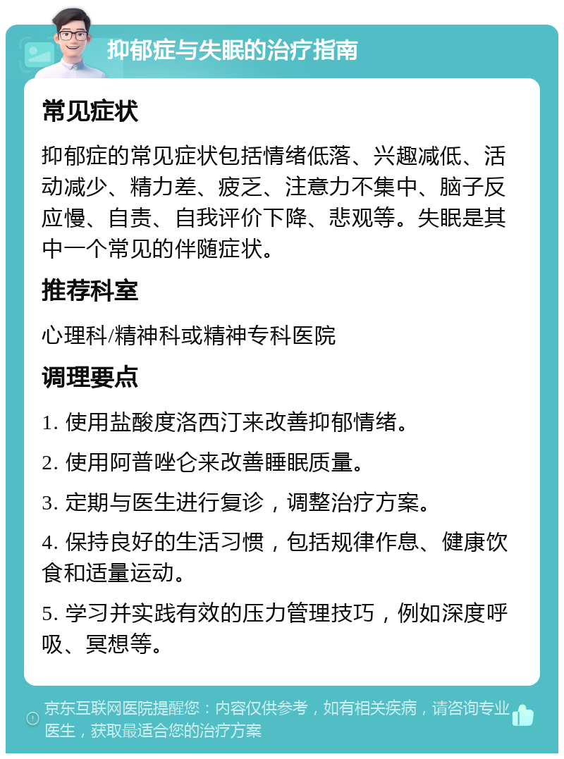 抑郁症与失眠的治疗指南 常见症状 抑郁症的常见症状包括情绪低落、兴趣减低、活动减少、精力差、疲乏、注意力不集中、脑子反应慢、自责、自我评价下降、悲观等。失眠是其中一个常见的伴随症状。 推荐科室 心理科/精神科或精神专科医院 调理要点 1. 使用盐酸度洛西汀来改善抑郁情绪。 2. 使用阿普唑仑来改善睡眠质量。 3. 定期与医生进行复诊，调整治疗方案。 4. 保持良好的生活习惯，包括规律作息、健康饮食和适量运动。 5. 学习并实践有效的压力管理技巧，例如深度呼吸、冥想等。