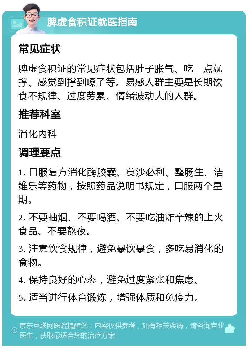 脾虚食积证就医指南 常见症状 脾虚食积证的常见症状包括肚子胀气、吃一点就撑、感觉到撑到嗓子等。易感人群主要是长期饮食不规律、过度劳累、情绪波动大的人群。 推荐科室 消化内科 调理要点 1. 口服复方消化酶胶囊、莫沙必利、整肠生、洁维乐等药物，按照药品说明书规定，口服两个星期。 2. 不要抽烟、不要喝酒、不要吃油炸辛辣的上火食品、不要熬夜。 3. 注意饮食规律，避免暴饮暴食，多吃易消化的食物。 4. 保持良好的心态，避免过度紧张和焦虑。 5. 适当进行体育锻炼，增强体质和免疫力。