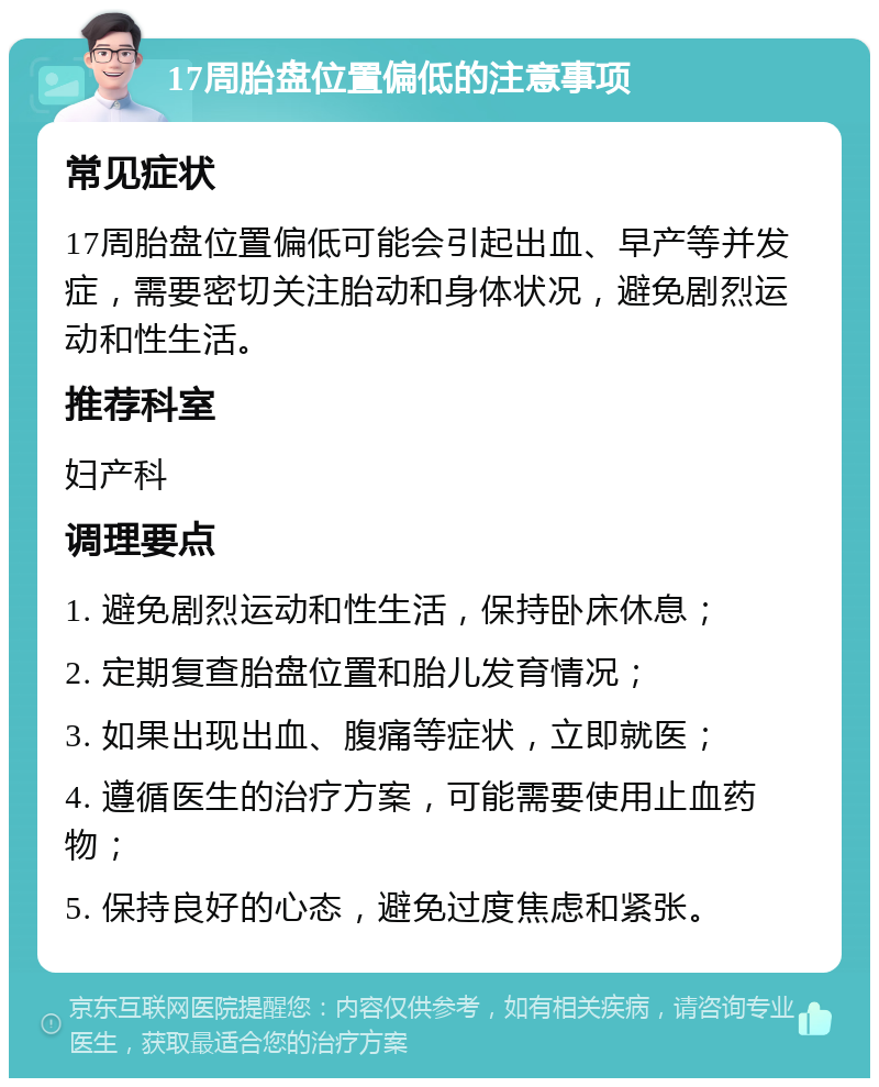 17周胎盘位置偏低的注意事项 常见症状 17周胎盘位置偏低可能会引起出血、早产等并发症，需要密切关注胎动和身体状况，避免剧烈运动和性生活。 推荐科室 妇产科 调理要点 1. 避免剧烈运动和性生活，保持卧床休息； 2. 定期复查胎盘位置和胎儿发育情况； 3. 如果出现出血、腹痛等症状，立即就医； 4. 遵循医生的治疗方案，可能需要使用止血药物； 5. 保持良好的心态，避免过度焦虑和紧张。