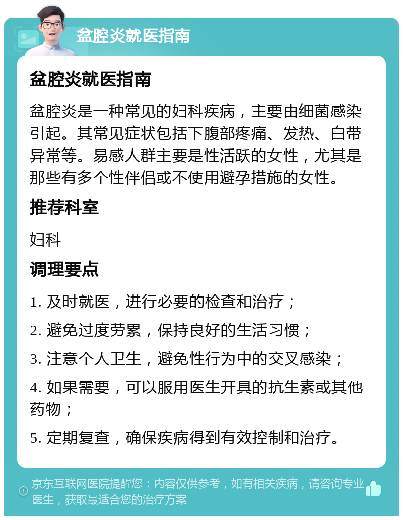 盆腔炎就医指南 盆腔炎就医指南 盆腔炎是一种常见的妇科疾病，主要由细菌感染引起。其常见症状包括下腹部疼痛、发热、白带异常等。易感人群主要是性活跃的女性，尤其是那些有多个性伴侣或不使用避孕措施的女性。 推荐科室 妇科 调理要点 1. 及时就医，进行必要的检查和治疗； 2. 避免过度劳累，保持良好的生活习惯； 3. 注意个人卫生，避免性行为中的交叉感染； 4. 如果需要，可以服用医生开具的抗生素或其他药物； 5. 定期复查，确保疾病得到有效控制和治疗。