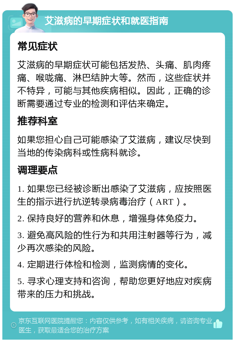 艾滋病的早期症状和就医指南 常见症状 艾滋病的早期症状可能包括发热、头痛、肌肉疼痛、喉咙痛、淋巴结肿大等。然而，这些症状并不特异，可能与其他疾病相似。因此，正确的诊断需要通过专业的检测和评估来确定。 推荐科室 如果您担心自己可能感染了艾滋病，建议尽快到当地的传染病科或性病科就诊。 调理要点 1. 如果您已经被诊断出感染了艾滋病，应按照医生的指示进行抗逆转录病毒治疗（ART）。 2. 保持良好的营养和休息，增强身体免疫力。 3. 避免高风险的性行为和共用注射器等行为，减少再次感染的风险。 4. 定期进行体检和检测，监测病情的变化。 5. 寻求心理支持和咨询，帮助您更好地应对疾病带来的压力和挑战。