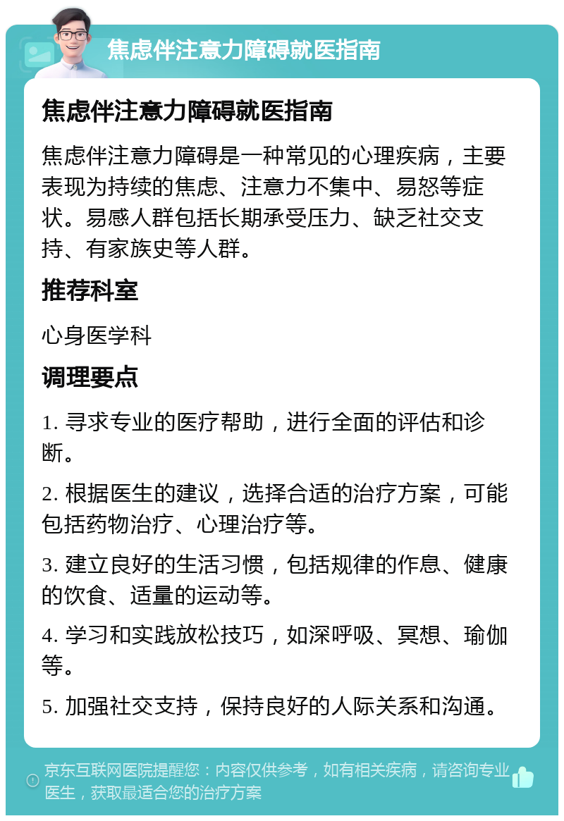 焦虑伴注意力障碍就医指南 焦虑伴注意力障碍就医指南 焦虑伴注意力障碍是一种常见的心理疾病，主要表现为持续的焦虑、注意力不集中、易怒等症状。易感人群包括长期承受压力、缺乏社交支持、有家族史等人群。 推荐科室 心身医学科 调理要点 1. 寻求专业的医疗帮助，进行全面的评估和诊断。 2. 根据医生的建议，选择合适的治疗方案，可能包括药物治疗、心理治疗等。 3. 建立良好的生活习惯，包括规律的作息、健康的饮食、适量的运动等。 4. 学习和实践放松技巧，如深呼吸、冥想、瑜伽等。 5. 加强社交支持，保持良好的人际关系和沟通。