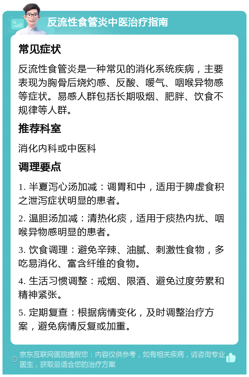 反流性食管炎中医治疗指南 常见症状 反流性食管炎是一种常见的消化系统疾病，主要表现为胸骨后烧灼感、反酸、嗳气、咽喉异物感等症状。易感人群包括长期吸烟、肥胖、饮食不规律等人群。 推荐科室 消化内科或中医科 调理要点 1. 半夏泻心汤加减：调胃和中，适用于脾虚食积之泄泻症状明显的患者。 2. 温胆汤加减：清热化痰，适用于痰热内扰、咽喉异物感明显的患者。 3. 饮食调理：避免辛辣、油腻、刺激性食物，多吃易消化、富含纤维的食物。 4. 生活习惯调整：戒烟、限酒、避免过度劳累和精神紧张。 5. 定期复查：根据病情变化，及时调整治疗方案，避免病情反复或加重。