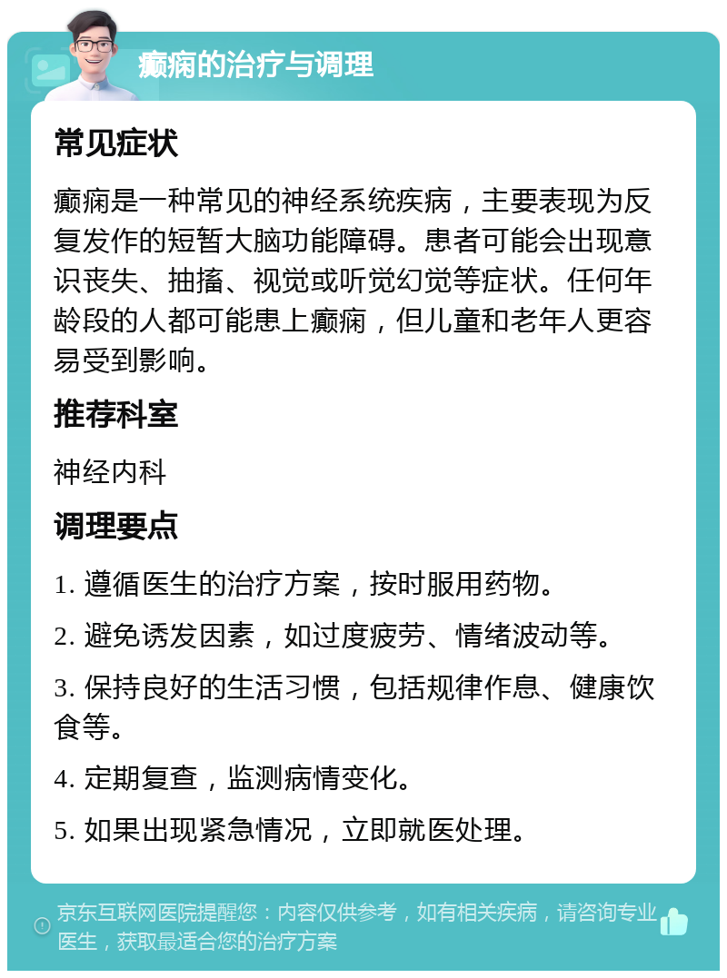 癫痫的治疗与调理 常见症状 癫痫是一种常见的神经系统疾病，主要表现为反复发作的短暂大脑功能障碍。患者可能会出现意识丧失、抽搐、视觉或听觉幻觉等症状。任何年龄段的人都可能患上癫痫，但儿童和老年人更容易受到影响。 推荐科室 神经内科 调理要点 1. 遵循医生的治疗方案，按时服用药物。 2. 避免诱发因素，如过度疲劳、情绪波动等。 3. 保持良好的生活习惯，包括规律作息、健康饮食等。 4. 定期复查，监测病情变化。 5. 如果出现紧急情况，立即就医处理。