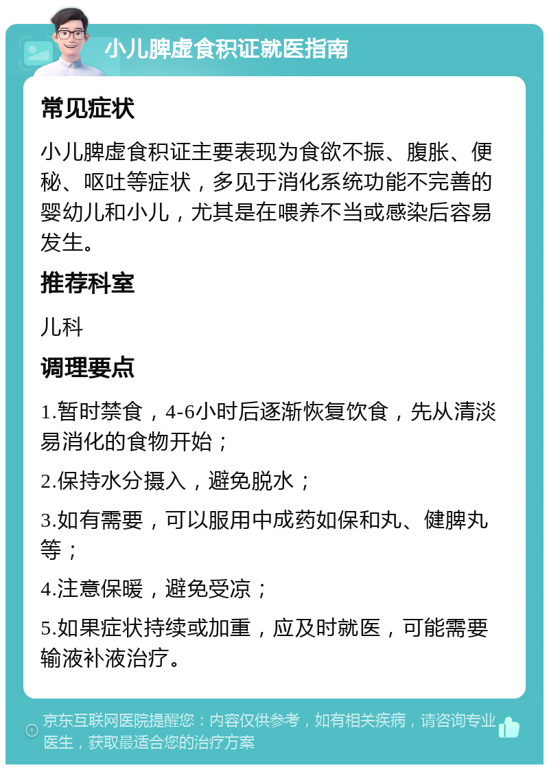 小儿脾虚食积证就医指南 常见症状 小儿脾虚食积证主要表现为食欲不振、腹胀、便秘、呕吐等症状，多见于消化系统功能不完善的婴幼儿和小儿，尤其是在喂养不当或感染后容易发生。 推荐科室 儿科 调理要点 1.暂时禁食，4-6小时后逐渐恢复饮食，先从清淡易消化的食物开始； 2.保持水分摄入，避免脱水； 3.如有需要，可以服用中成药如保和丸、健脾丸等； 4.注意保暖，避免受凉； 5.如果症状持续或加重，应及时就医，可能需要输液补液治疗。