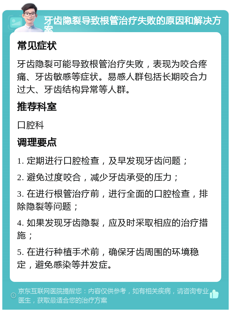 牙齿隐裂导致根管治疗失败的原因和解决方案 常见症状 牙齿隐裂可能导致根管治疗失败，表现为咬合疼痛、牙齿敏感等症状。易感人群包括长期咬合力过大、牙齿结构异常等人群。 推荐科室 口腔科 调理要点 1. 定期进行口腔检查，及早发现牙齿问题； 2. 避免过度咬合，减少牙齿承受的压力； 3. 在进行根管治疗前，进行全面的口腔检查，排除隐裂等问题； 4. 如果发现牙齿隐裂，应及时采取相应的治疗措施； 5. 在进行种植手术前，确保牙齿周围的环境稳定，避免感染等并发症。