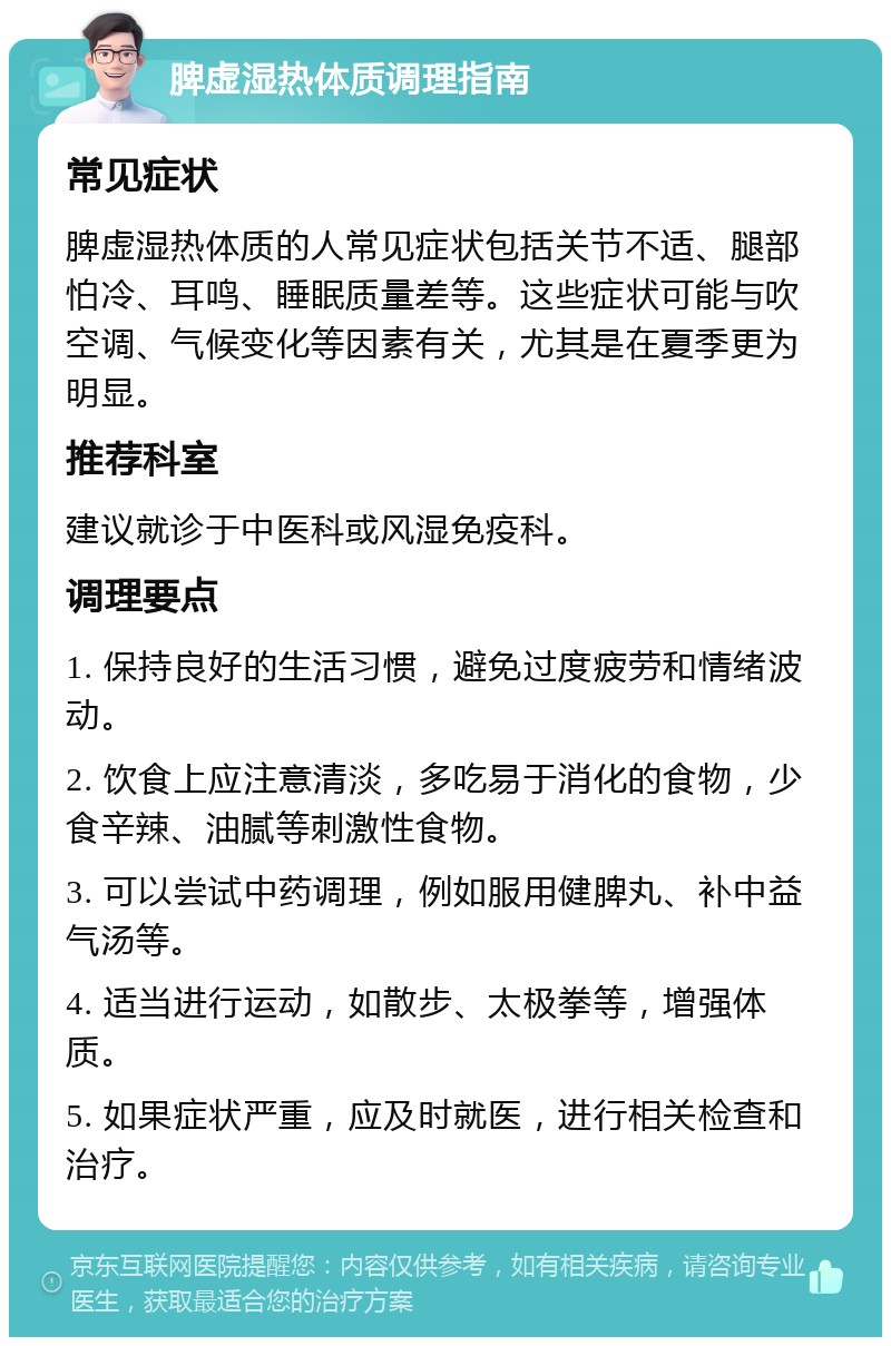 脾虚湿热体质调理指南 常见症状 脾虚湿热体质的人常见症状包括关节不适、腿部怕冷、耳鸣、睡眠质量差等。这些症状可能与吹空调、气候变化等因素有关，尤其是在夏季更为明显。 推荐科室 建议就诊于中医科或风湿免疫科。 调理要点 1. 保持良好的生活习惯，避免过度疲劳和情绪波动。 2. 饮食上应注意清淡，多吃易于消化的食物，少食辛辣、油腻等刺激性食物。 3. 可以尝试中药调理，例如服用健脾丸、补中益气汤等。 4. 适当进行运动，如散步、太极拳等，增强体质。 5. 如果症状严重，应及时就医，进行相关检查和治疗。