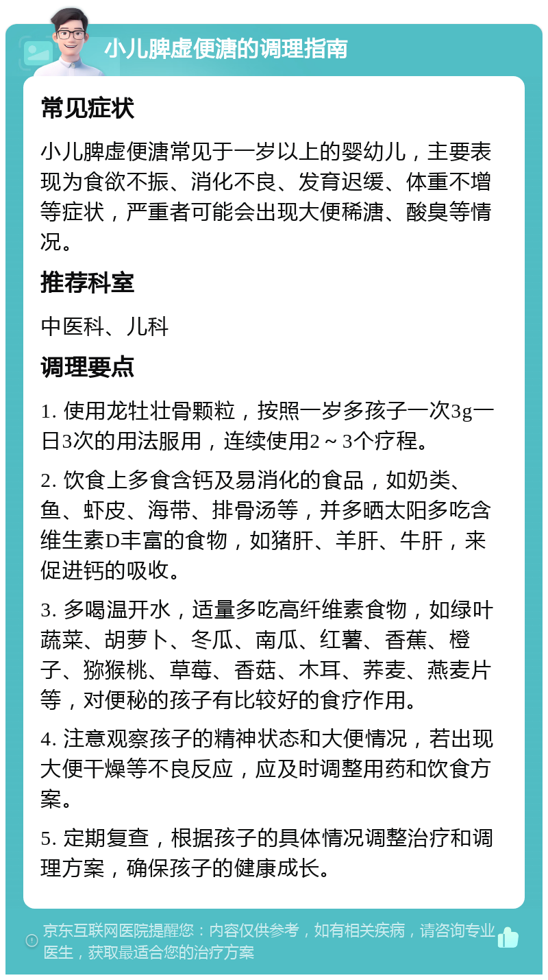 小儿脾虚便溏的调理指南 常见症状 小儿脾虚便溏常见于一岁以上的婴幼儿，主要表现为食欲不振、消化不良、发育迟缓、体重不增等症状，严重者可能会出现大便稀溏、酸臭等情况。 推荐科室 中医科、儿科 调理要点 1. 使用龙牡壮骨颗粒，按照一岁多孩子一次3g一日3次的用法服用，连续使用2～3个疗程。 2. 饮食上多食含钙及易消化的食品，如奶类、鱼、虾皮、海带、排骨汤等，并多晒太阳多吃含维生素D丰富的食物，如猪肝、羊肝、牛肝，来促进钙的吸收。 3. 多喝温开水，适量多吃高纤维素食物，如绿叶蔬菜、胡萝卜、冬瓜、南瓜、红薯、香蕉、橙子、猕猴桃、草莓、香菇、木耳、荞麦、燕麦片等，对便秘的孩子有比较好的食疗作用。 4. 注意观察孩子的精神状态和大便情况，若出现大便干燥等不良反应，应及时调整用药和饮食方案。 5. 定期复查，根据孩子的具体情况调整治疗和调理方案，确保孩子的健康成长。