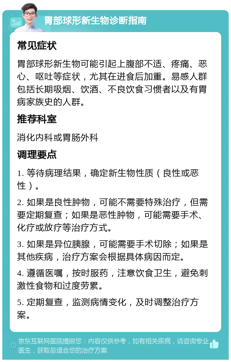 胃部球形新生物诊断指南 常见症状 胃部球形新生物可能引起上腹部不适、疼痛、恶心、呕吐等症状，尤其在进食后加重。易感人群包括长期吸烟、饮酒、不良饮食习惯者以及有胃病家族史的人群。 推荐科室 消化内科或胃肠外科 调理要点 1. 等待病理结果，确定新生物性质（良性或恶性）。 2. 如果是良性肿物，可能不需要特殊治疗，但需要定期复查；如果是恶性肿物，可能需要手术、化疗或放疗等治疗方式。 3. 如果是异位胰腺，可能需要手术切除；如果是其他疾病，治疗方案会根据具体病因而定。 4. 遵循医嘱，按时服药，注意饮食卫生，避免刺激性食物和过度劳累。 5. 定期复查，监测病情变化，及时调整治疗方案。