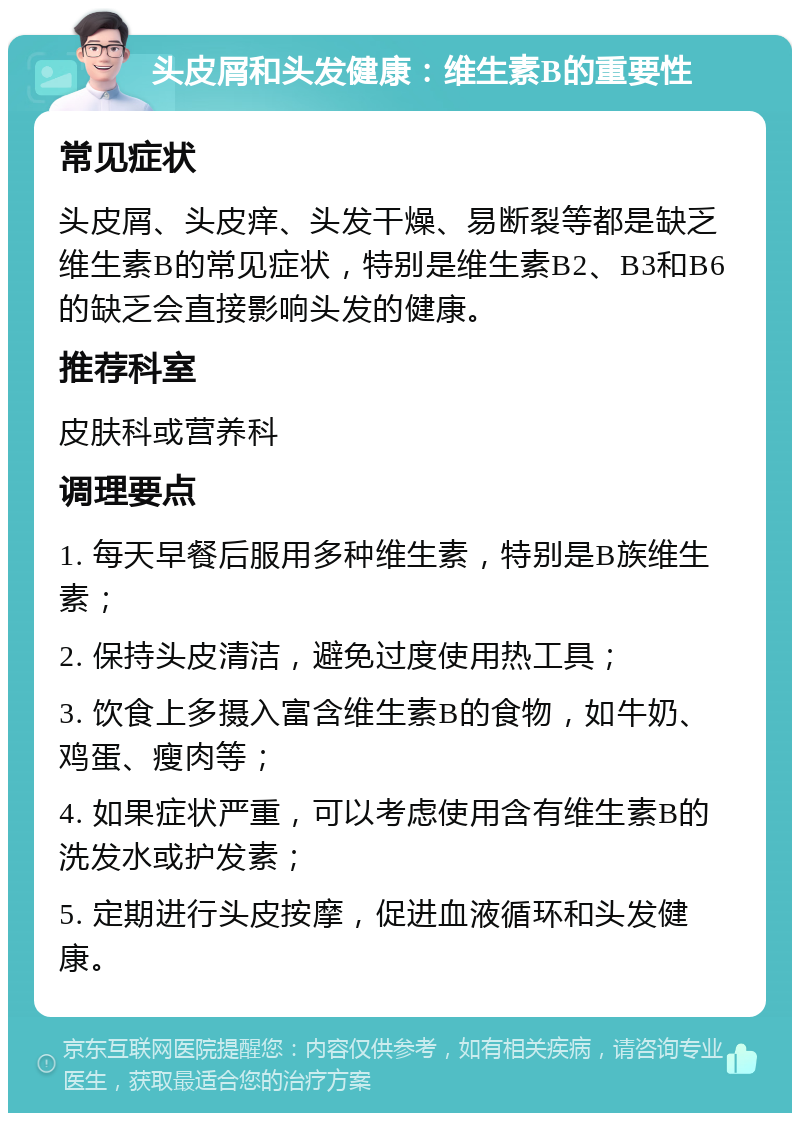 头皮屑和头发健康：维生素B的重要性 常见症状 头皮屑、头皮痒、头发干燥、易断裂等都是缺乏维生素B的常见症状，特别是维生素B2、B3和B6的缺乏会直接影响头发的健康。 推荐科室 皮肤科或营养科 调理要点 1. 每天早餐后服用多种维生素，特别是B族维生素； 2. 保持头皮清洁，避免过度使用热工具； 3. 饮食上多摄入富含维生素B的食物，如牛奶、鸡蛋、瘦肉等； 4. 如果症状严重，可以考虑使用含有维生素B的洗发水或护发素； 5. 定期进行头皮按摩，促进血液循环和头发健康。