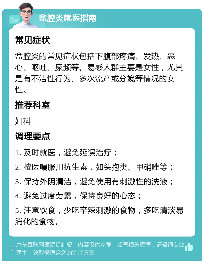 盆腔炎就医指南 常见症状 盆腔炎的常见症状包括下腹部疼痛、发热、恶心、呕吐、尿频等。易感人群主要是女性，尤其是有不洁性行为、多次流产或分娩等情况的女性。 推荐科室 妇科 调理要点 1. 及时就医，避免延误治疗； 2. 按医嘱服用抗生素，如头孢类、甲硝唑等； 3. 保持外阴清洁，避免使用有刺激性的洗液； 4. 避免过度劳累，保持良好的心态； 5. 注意饮食，少吃辛辣刺激的食物，多吃清淡易消化的食物。