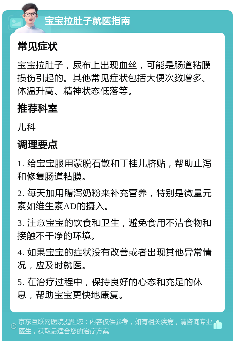 宝宝拉肚子就医指南 常见症状 宝宝拉肚子，尿布上出现血丝，可能是肠道粘膜损伤引起的。其他常见症状包括大便次数增多、体温升高、精神状态低落等。 推荐科室 儿科 调理要点 1. 给宝宝服用蒙脱石散和丁桂儿脐贴，帮助止泻和修复肠道粘膜。 2. 每天加用腹泻奶粉来补充营养，特别是微量元素如维生素AD的摄入。 3. 注意宝宝的饮食和卫生，避免食用不洁食物和接触不干净的环境。 4. 如果宝宝的症状没有改善或者出现其他异常情况，应及时就医。 5. 在治疗过程中，保持良好的心态和充足的休息，帮助宝宝更快地康复。