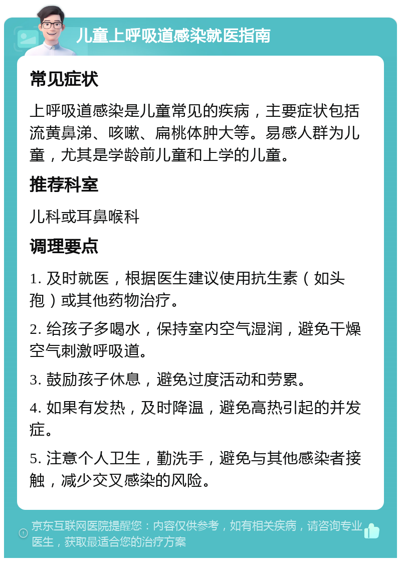 儿童上呼吸道感染就医指南 常见症状 上呼吸道感染是儿童常见的疾病，主要症状包括流黄鼻涕、咳嗽、扁桃体肿大等。易感人群为儿童，尤其是学龄前儿童和上学的儿童。 推荐科室 儿科或耳鼻喉科 调理要点 1. 及时就医，根据医生建议使用抗生素（如头孢）或其他药物治疗。 2. 给孩子多喝水，保持室内空气湿润，避免干燥空气刺激呼吸道。 3. 鼓励孩子休息，避免过度活动和劳累。 4. 如果有发热，及时降温，避免高热引起的并发症。 5. 注意个人卫生，勤洗手，避免与其他感染者接触，减少交叉感染的风险。