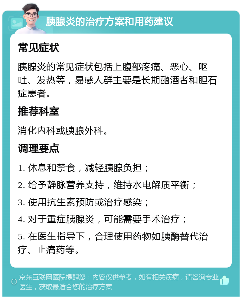 胰腺炎的治疗方案和用药建议 常见症状 胰腺炎的常见症状包括上腹部疼痛、恶心、呕吐、发热等，易感人群主要是长期酗酒者和胆石症患者。 推荐科室 消化内科或胰腺外科。 调理要点 1. 休息和禁食，减轻胰腺负担； 2. 给予静脉营养支持，维持水电解质平衡； 3. 使用抗生素预防或治疗感染； 4. 对于重症胰腺炎，可能需要手术治疗； 5. 在医生指导下，合理使用药物如胰酶替代治疗、止痛药等。