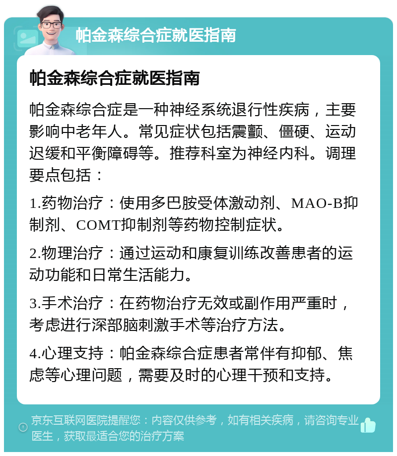 帕金森综合症就医指南 帕金森综合症就医指南 帕金森综合症是一种神经系统退行性疾病，主要影响中老年人。常见症状包括震颤、僵硬、运动迟缓和平衡障碍等。推荐科室为神经内科。调理要点包括： 1.药物治疗：使用多巴胺受体激动剂、MAO-B抑制剂、COMT抑制剂等药物控制症状。 2.物理治疗：通过运动和康复训练改善患者的运动功能和日常生活能力。 3.手术治疗：在药物治疗无效或副作用严重时，考虑进行深部脑刺激手术等治疗方法。 4.心理支持：帕金森综合症患者常伴有抑郁、焦虑等心理问题，需要及时的心理干预和支持。