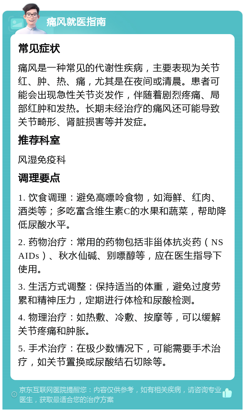 痛风就医指南 常见症状 痛风是一种常见的代谢性疾病，主要表现为关节红、肿、热、痛，尤其是在夜间或清晨。患者可能会出现急性关节炎发作，伴随着剧烈疼痛、局部红肿和发热。长期未经治疗的痛风还可能导致关节畸形、肾脏损害等并发症。 推荐科室 风湿免疫科 调理要点 1. 饮食调理：避免高嘌呤食物，如海鲜、红肉、酒类等；多吃富含维生素C的水果和蔬菜，帮助降低尿酸水平。 2. 药物治疗：常用的药物包括非甾体抗炎药（NSAIDs）、秋水仙碱、别嘌醇等，应在医生指导下使用。 3. 生活方式调整：保持适当的体重，避免过度劳累和精神压力，定期进行体检和尿酸检测。 4. 物理治疗：如热敷、冷敷、按摩等，可以缓解关节疼痛和肿胀。 5. 手术治疗：在极少数情况下，可能需要手术治疗，如关节置换或尿酸结石切除等。