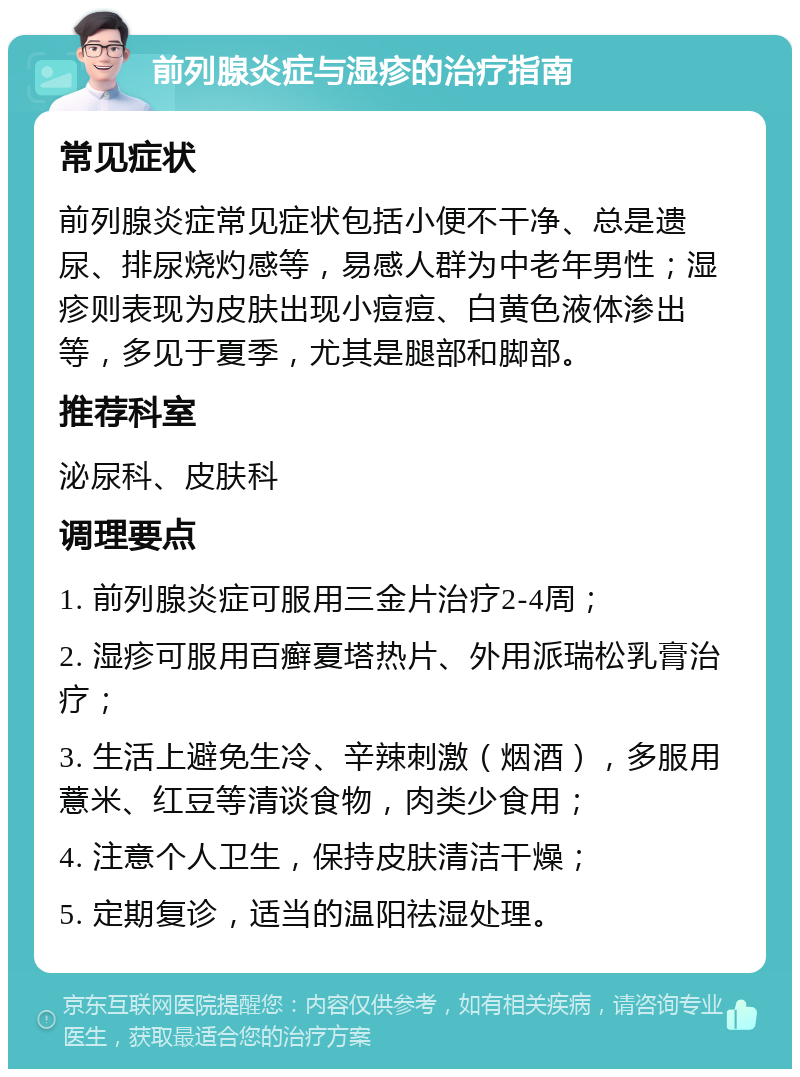 前列腺炎症与湿疹的治疗指南 常见症状 前列腺炎症常见症状包括小便不干净、总是遗尿、排尿烧灼感等，易感人群为中老年男性；湿疹则表现为皮肤出现小痘痘、白黄色液体渗出等，多见于夏季，尤其是腿部和脚部。 推荐科室 泌尿科、皮肤科 调理要点 1. 前列腺炎症可服用三金片治疗2-4周； 2. 湿疹可服用百癣夏塔热片、外用派瑞松乳膏治疗； 3. 生活上避免生冷、辛辣刺激（烟酒），多服用薏米、红豆等清谈食物，肉类少食用； 4. 注意个人卫生，保持皮肤清洁干燥； 5. 定期复诊，适当的温阳祛湿处理。