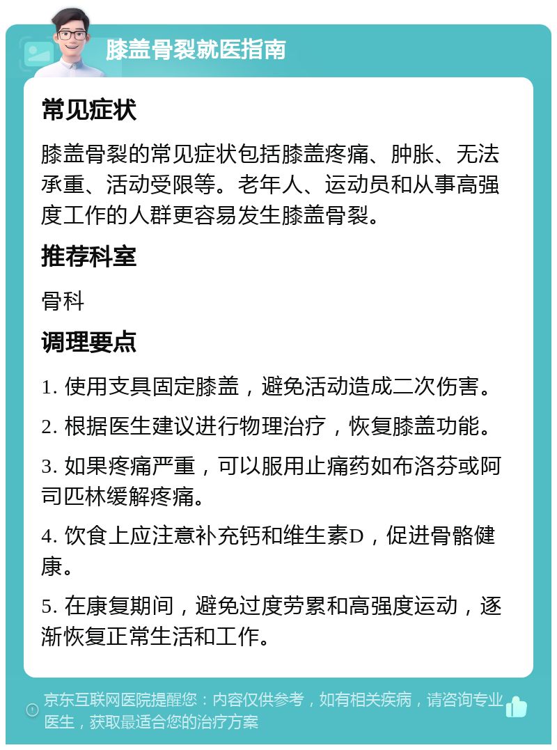 膝盖骨裂就医指南 常见症状 膝盖骨裂的常见症状包括膝盖疼痛、肿胀、无法承重、活动受限等。老年人、运动员和从事高强度工作的人群更容易发生膝盖骨裂。 推荐科室 骨科 调理要点 1. 使用支具固定膝盖，避免活动造成二次伤害。 2. 根据医生建议进行物理治疗，恢复膝盖功能。 3. 如果疼痛严重，可以服用止痛药如布洛芬或阿司匹林缓解疼痛。 4. 饮食上应注意补充钙和维生素D，促进骨骼健康。 5. 在康复期间，避免过度劳累和高强度运动，逐渐恢复正常生活和工作。