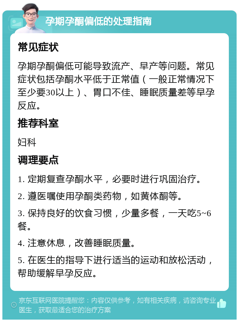 孕期孕酮偏低的处理指南 常见症状 孕期孕酮偏低可能导致流产、早产等问题。常见症状包括孕酮水平低于正常值（一般正常情况下至少要30以上）、胃口不佳、睡眠质量差等早孕反应。 推荐科室 妇科 调理要点 1. 定期复查孕酮水平，必要时进行巩固治疗。 2. 遵医嘱使用孕酮类药物，如黄体酮等。 3. 保持良好的饮食习惯，少量多餐，一天吃5~6餐。 4. 注意休息，改善睡眠质量。 5. 在医生的指导下进行适当的运动和放松活动，帮助缓解早孕反应。