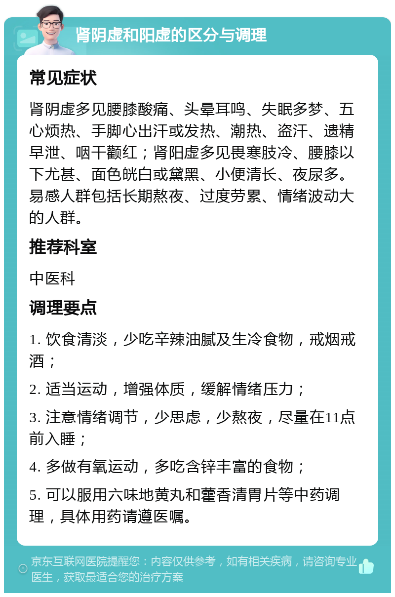 肾阴虚和阳虚的区分与调理 常见症状 肾阴虚多见腰膝酸痛、头晕耳鸣、失眠多梦、五心烦热、手脚心出汗或发热、潮热、盗汗、遗精早泄、咽干颧红；肾阳虚多见畏寒肢冷、腰膝以下尤甚、面色㿠白或黛黑、小便清长、夜尿多。易感人群包括长期熬夜、过度劳累、情绪波动大的人群。 推荐科室 中医科 调理要点 1. 饮食清淡，少吃辛辣油腻及生冷食物，戒烟戒酒； 2. 适当运动，增强体质，缓解情绪压力； 3. 注意情绪调节，少思虑，少熬夜，尽量在11点前入睡； 4. 多做有氧运动，多吃含锌丰富的食物； 5. 可以服用六味地黄丸和藿香清胃片等中药调理，具体用药请遵医嘱。