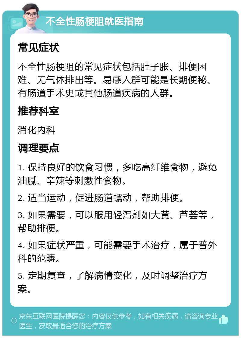 不全性肠梗阻就医指南 常见症状 不全性肠梗阻的常见症状包括肚子胀、排便困难、无气体排出等。易感人群可能是长期便秘、有肠道手术史或其他肠道疾病的人群。 推荐科室 消化内科 调理要点 1. 保持良好的饮食习惯，多吃高纤维食物，避免油腻、辛辣等刺激性食物。 2. 适当运动，促进肠道蠕动，帮助排便。 3. 如果需要，可以服用轻泻剂如大黄、芦荟等，帮助排便。 4. 如果症状严重，可能需要手术治疗，属于普外科的范畴。 5. 定期复查，了解病情变化，及时调整治疗方案。