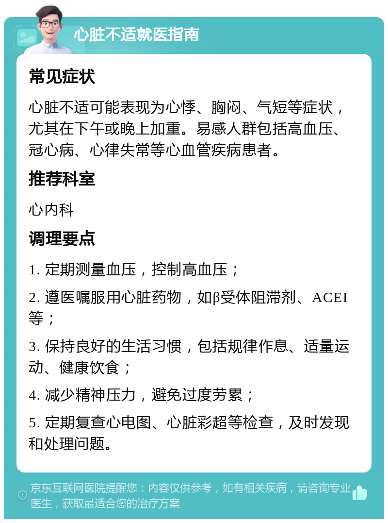 心脏不适就医指南 常见症状 心脏不适可能表现为心悸、胸闷、气短等症状，尤其在下午或晚上加重。易感人群包括高血压、冠心病、心律失常等心血管疾病患者。 推荐科室 心内科 调理要点 1. 定期测量血压，控制高血压； 2. 遵医嘱服用心脏药物，如β受体阻滞剂、ACEI等； 3. 保持良好的生活习惯，包括规律作息、适量运动、健康饮食； 4. 减少精神压力，避免过度劳累； 5. 定期复查心电图、心脏彩超等检查，及时发现和处理问题。