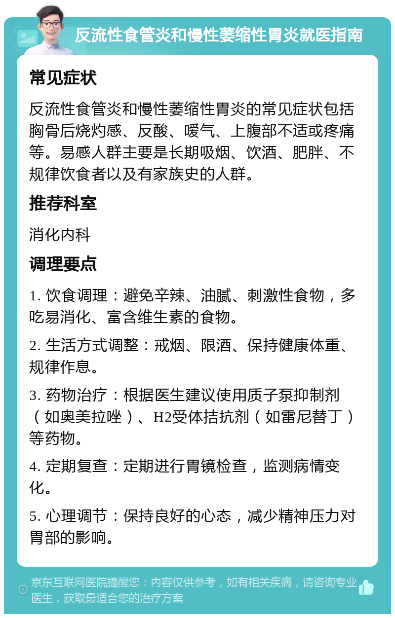 反流性食管炎和慢性萎缩性胃炎就医指南 常见症状 反流性食管炎和慢性萎缩性胃炎的常见症状包括胸骨后烧灼感、反酸、嗳气、上腹部不适或疼痛等。易感人群主要是长期吸烟、饮酒、肥胖、不规律饮食者以及有家族史的人群。 推荐科室 消化内科 调理要点 1. 饮食调理：避免辛辣、油腻、刺激性食物，多吃易消化、富含维生素的食物。 2. 生活方式调整：戒烟、限酒、保持健康体重、规律作息。 3. 药物治疗：根据医生建议使用质子泵抑制剂（如奥美拉唑）、H2受体拮抗剂（如雷尼替丁）等药物。 4. 定期复查：定期进行胃镜检查，监测病情变化。 5. 心理调节：保持良好的心态，减少精神压力对胃部的影响。