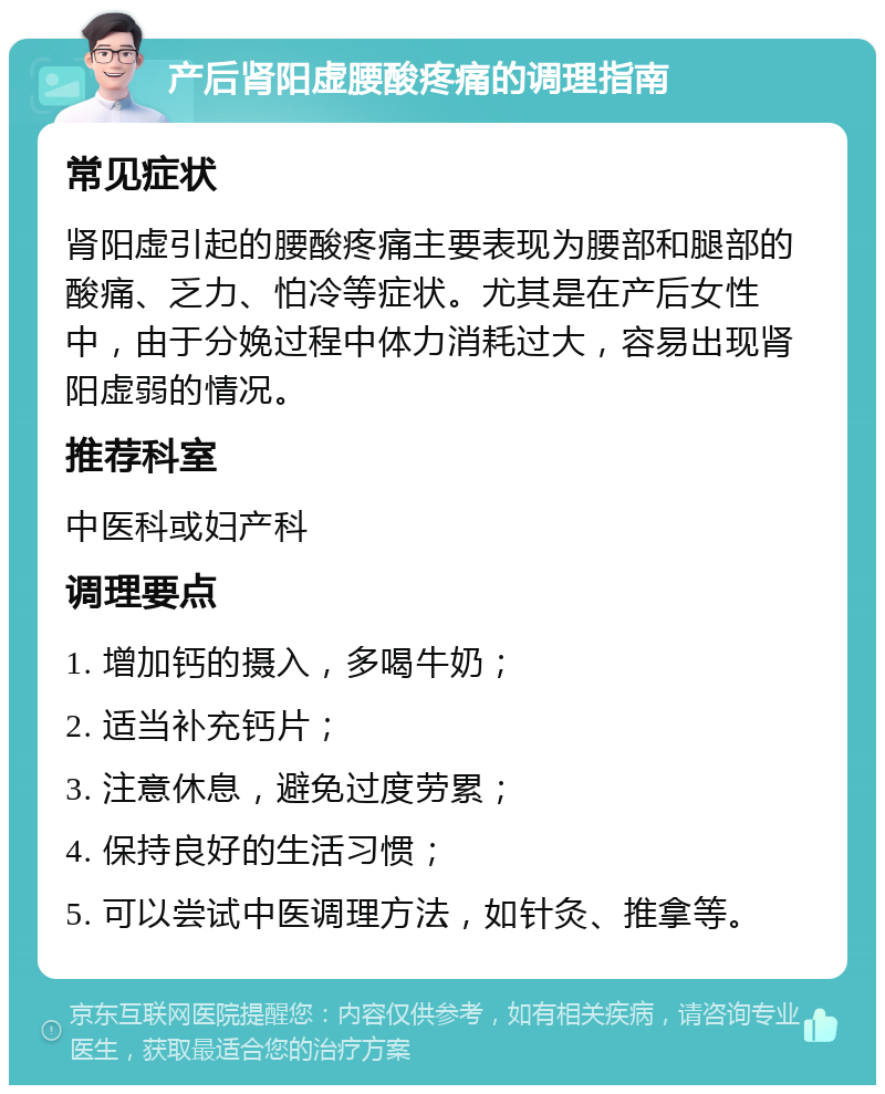 产后肾阳虚腰酸疼痛的调理指南 常见症状 肾阳虚引起的腰酸疼痛主要表现为腰部和腿部的酸痛、乏力、怕冷等症状。尤其是在产后女性中，由于分娩过程中体力消耗过大，容易出现肾阳虚弱的情况。 推荐科室 中医科或妇产科 调理要点 1. 增加钙的摄入，多喝牛奶； 2. 适当补充钙片； 3. 注意休息，避免过度劳累； 4. 保持良好的生活习惯； 5. 可以尝试中医调理方法，如针灸、推拿等。