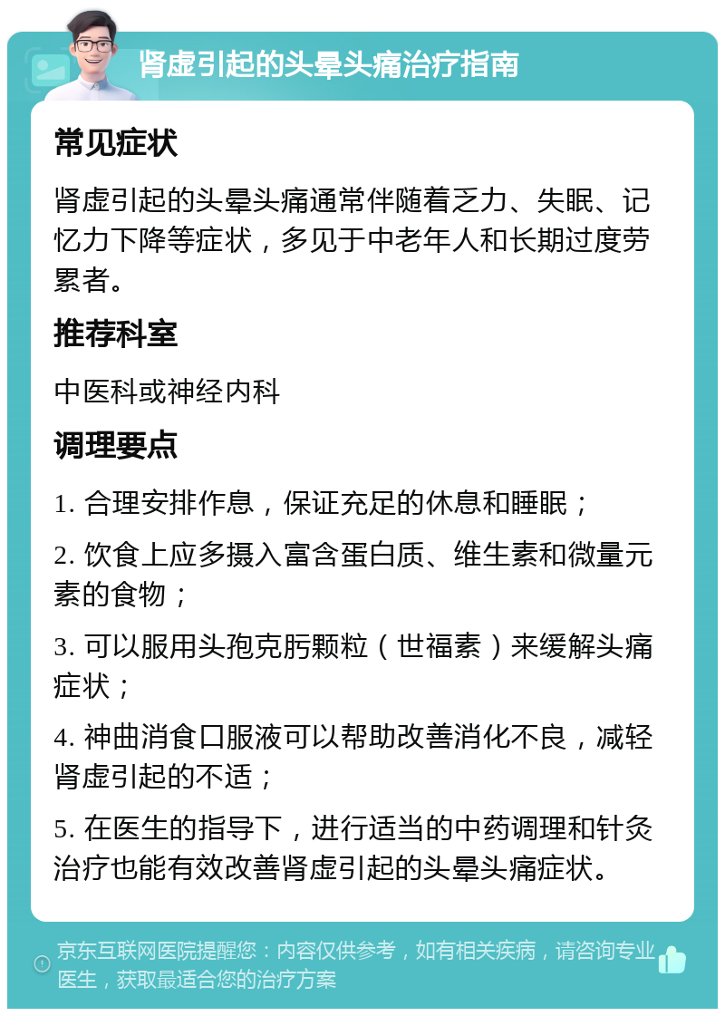 肾虚引起的头晕头痛治疗指南 常见症状 肾虚引起的头晕头痛通常伴随着乏力、失眠、记忆力下降等症状，多见于中老年人和长期过度劳累者。 推荐科室 中医科或神经内科 调理要点 1. 合理安排作息，保证充足的休息和睡眠； 2. 饮食上应多摄入富含蛋白质、维生素和微量元素的食物； 3. 可以服用头孢克肟颗粒（世福素）来缓解头痛症状； 4. 神曲消食口服液可以帮助改善消化不良，减轻肾虚引起的不适； 5. 在医生的指导下，进行适当的中药调理和针灸治疗也能有效改善肾虚引起的头晕头痛症状。