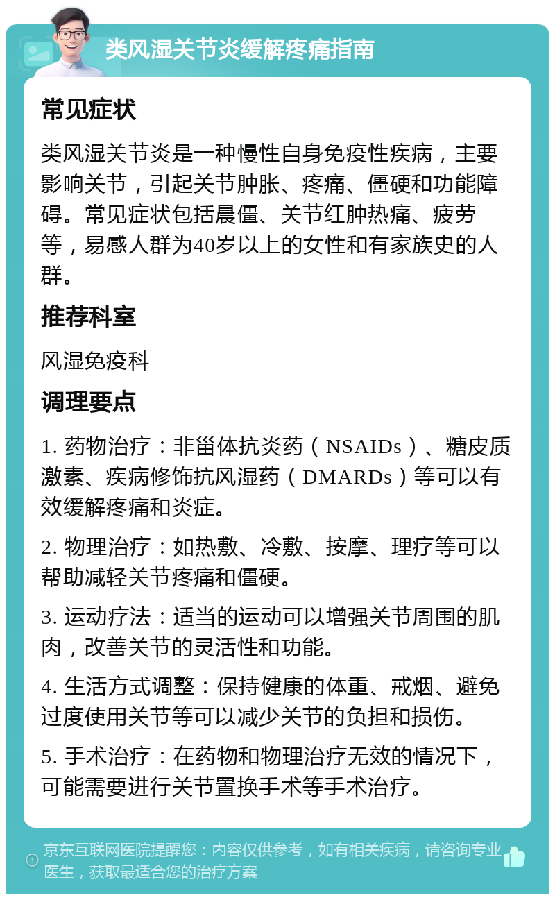 类风湿关节炎缓解疼痛指南 常见症状 类风湿关节炎是一种慢性自身免疫性疾病，主要影响关节，引起关节肿胀、疼痛、僵硬和功能障碍。常见症状包括晨僵、关节红肿热痛、疲劳等，易感人群为40岁以上的女性和有家族史的人群。 推荐科室 风湿免疫科 调理要点 1. 药物治疗：非甾体抗炎药（NSAIDs）、糖皮质激素、疾病修饰抗风湿药（DMARDs）等可以有效缓解疼痛和炎症。 2. 物理治疗：如热敷、冷敷、按摩、理疗等可以帮助减轻关节疼痛和僵硬。 3. 运动疗法：适当的运动可以增强关节周围的肌肉，改善关节的灵活性和功能。 4. 生活方式调整：保持健康的体重、戒烟、避免过度使用关节等可以减少关节的负担和损伤。 5. 手术治疗：在药物和物理治疗无效的情况下，可能需要进行关节置换手术等手术治疗。