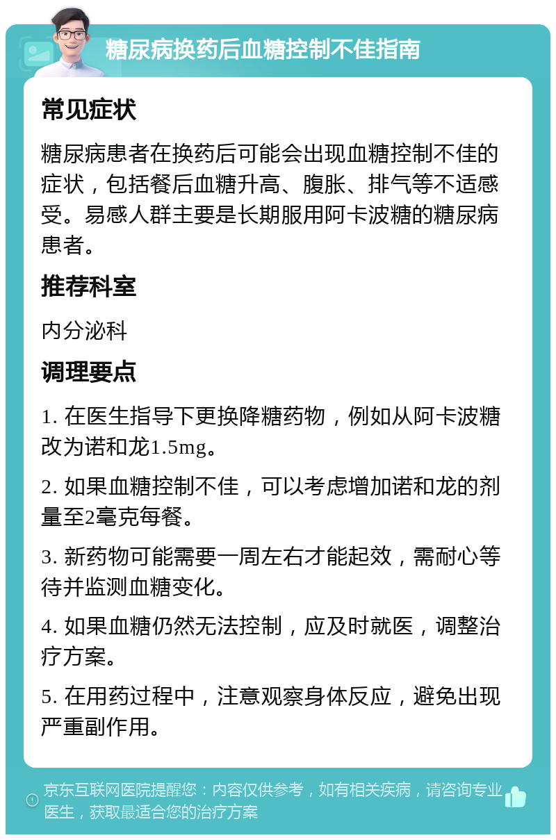 糖尿病换药后血糖控制不佳指南 常见症状 糖尿病患者在换药后可能会出现血糖控制不佳的症状，包括餐后血糖升高、腹胀、排气等不适感受。易感人群主要是长期服用阿卡波糖的糖尿病患者。 推荐科室 内分泌科 调理要点 1. 在医生指导下更换降糖药物，例如从阿卡波糖改为诺和龙1.5mg。 2. 如果血糖控制不佳，可以考虑增加诺和龙的剂量至2毫克每餐。 3. 新药物可能需要一周左右才能起效，需耐心等待并监测血糖变化。 4. 如果血糖仍然无法控制，应及时就医，调整治疗方案。 5. 在用药过程中，注意观察身体反应，避免出现严重副作用。