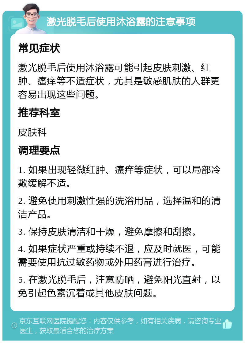 激光脱毛后使用沐浴露的注意事项 常见症状 激光脱毛后使用沐浴露可能引起皮肤刺激、红肿、瘙痒等不适症状，尤其是敏感肌肤的人群更容易出现这些问题。 推荐科室 皮肤科 调理要点 1. 如果出现轻微红肿、瘙痒等症状，可以局部冷敷缓解不适。 2. 避免使用刺激性强的洗浴用品，选择温和的清洁产品。 3. 保持皮肤清洁和干燥，避免摩擦和刮擦。 4. 如果症状严重或持续不退，应及时就医，可能需要使用抗过敏药物或外用药膏进行治疗。 5. 在激光脱毛后，注意防晒，避免阳光直射，以免引起色素沉着或其他皮肤问题。