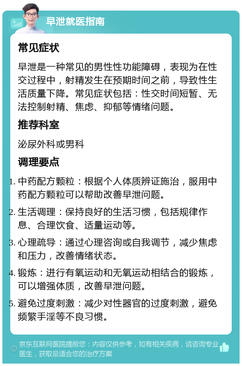 早泄就医指南 常见症状 早泄是一种常见的男性性功能障碍，表现为在性交过程中，射精发生在预期时间之前，导致性生活质量下降。常见症状包括：性交时间短暂、无法控制射精、焦虑、抑郁等情绪问题。 推荐科室 泌尿外科或男科 调理要点 中药配方颗粒：根据个人体质辨证施治，服用中药配方颗粒可以帮助改善早泄问题。 生活调理：保持良好的生活习惯，包括规律作息、合理饮食、适量运动等。 心理疏导：通过心理咨询或自我调节，减少焦虑和压力，改善情绪状态。 锻炼：进行有氧运动和无氧运动相结合的锻炼，可以增强体质，改善早泄问题。 避免过度刺激：减少对性器官的过度刺激，避免频繁手淫等不良习惯。