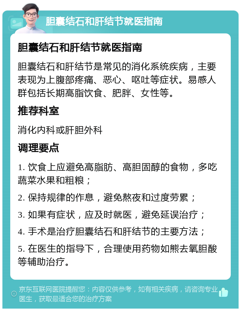 胆囊结石和肝结节就医指南 胆囊结石和肝结节就医指南 胆囊结石和肝结节是常见的消化系统疾病，主要表现为上腹部疼痛、恶心、呕吐等症状。易感人群包括长期高脂饮食、肥胖、女性等。 推荐科室 消化内科或肝胆外科 调理要点 1. 饮食上应避免高脂肪、高胆固醇的食物，多吃蔬菜水果和粗粮； 2. 保持规律的作息，避免熬夜和过度劳累； 3. 如果有症状，应及时就医，避免延误治疗； 4. 手术是治疗胆囊结石和肝结节的主要方法； 5. 在医生的指导下，合理使用药物如熊去氧胆酸等辅助治疗。