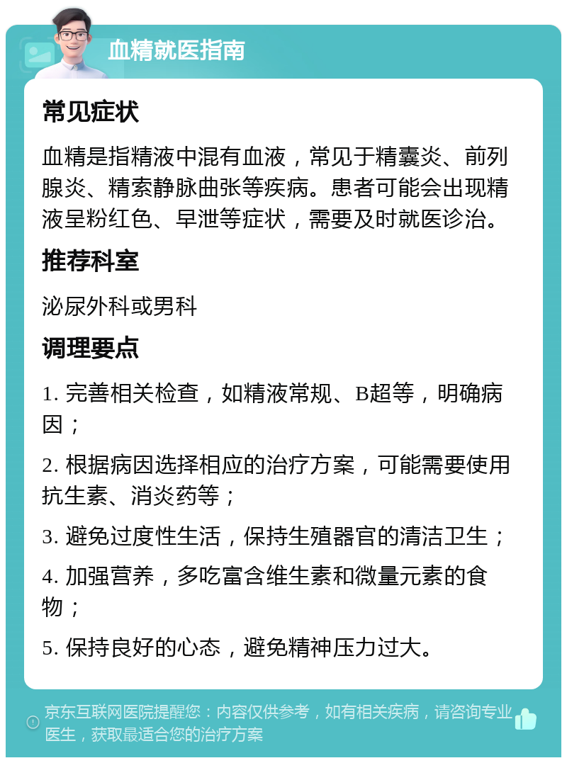 血精就医指南 常见症状 血精是指精液中混有血液，常见于精囊炎、前列腺炎、精索静脉曲张等疾病。患者可能会出现精液呈粉红色、早泄等症状，需要及时就医诊治。 推荐科室 泌尿外科或男科 调理要点 1. 完善相关检查，如精液常规、B超等，明确病因； 2. 根据病因选择相应的治疗方案，可能需要使用抗生素、消炎药等； 3. 避免过度性生活，保持生殖器官的清洁卫生； 4. 加强营养，多吃富含维生素和微量元素的食物； 5. 保持良好的心态，避免精神压力过大。