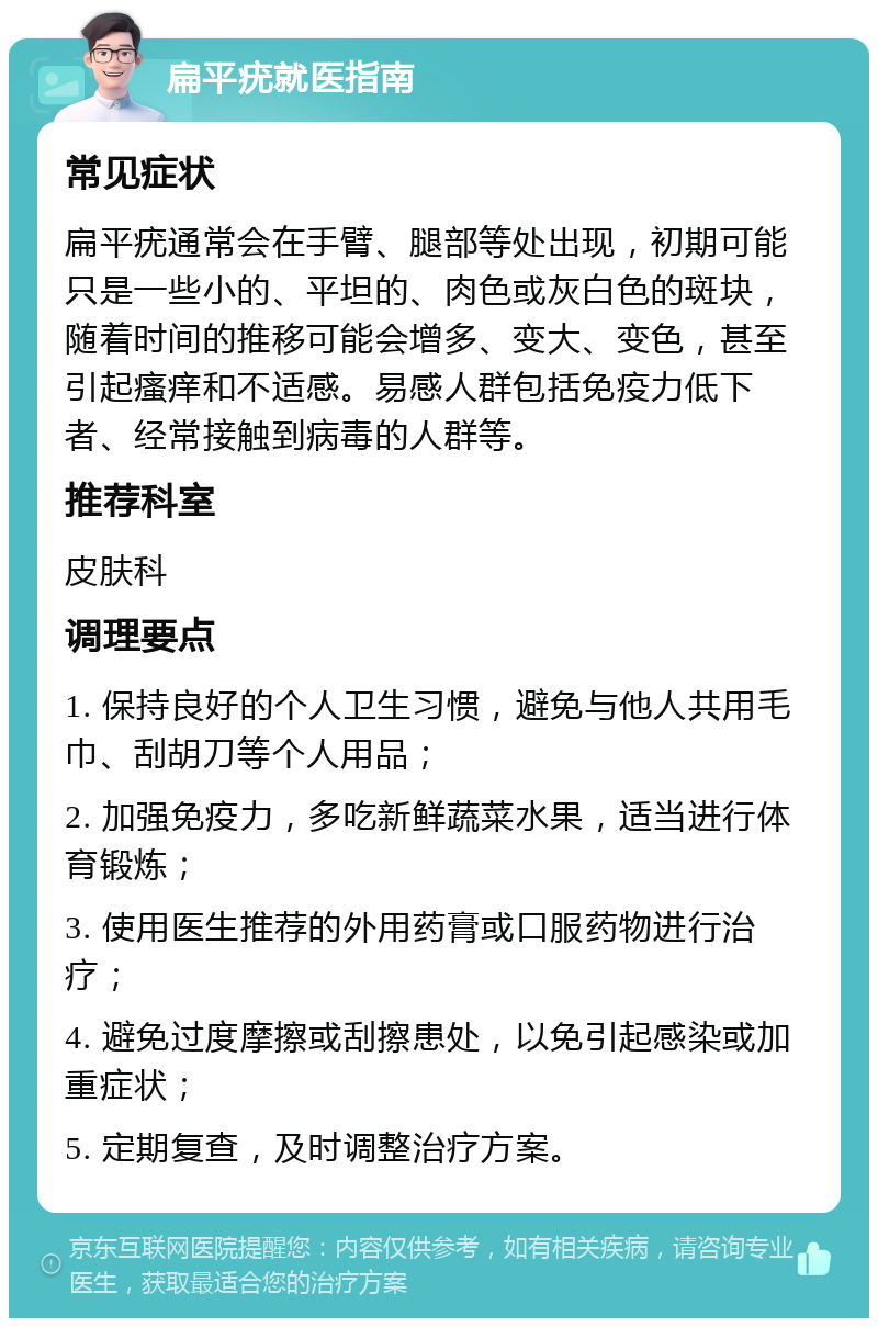 扁平疣就医指南 常见症状 扁平疣通常会在手臂、腿部等处出现，初期可能只是一些小的、平坦的、肉色或灰白色的斑块，随着时间的推移可能会增多、变大、变色，甚至引起瘙痒和不适感。易感人群包括免疫力低下者、经常接触到病毒的人群等。 推荐科室 皮肤科 调理要点 1. 保持良好的个人卫生习惯，避免与他人共用毛巾、刮胡刀等个人用品； 2. 加强免疫力，多吃新鲜蔬菜水果，适当进行体育锻炼； 3. 使用医生推荐的外用药膏或口服药物进行治疗； 4. 避免过度摩擦或刮擦患处，以免引起感染或加重症状； 5. 定期复查，及时调整治疗方案。