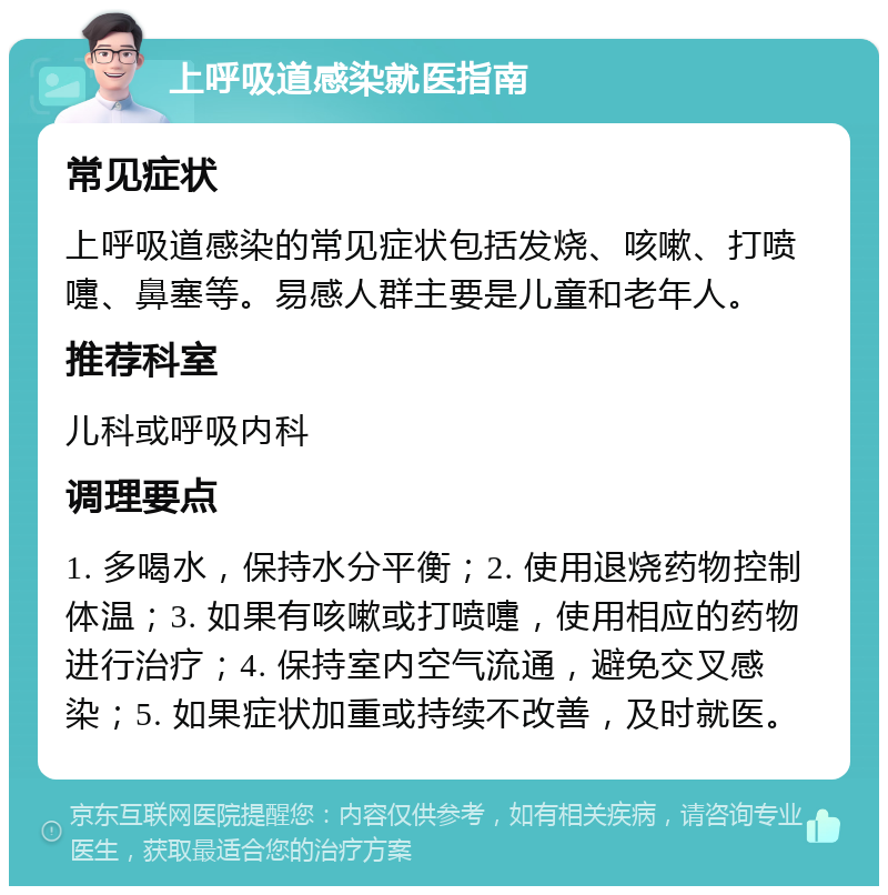 上呼吸道感染就医指南 常见症状 上呼吸道感染的常见症状包括发烧、咳嗽、打喷嚏、鼻塞等。易感人群主要是儿童和老年人。 推荐科室 儿科或呼吸内科 调理要点 1. 多喝水，保持水分平衡；2. 使用退烧药物控制体温；3. 如果有咳嗽或打喷嚏，使用相应的药物进行治疗；4. 保持室内空气流通，避免交叉感染；5. 如果症状加重或持续不改善，及时就医。