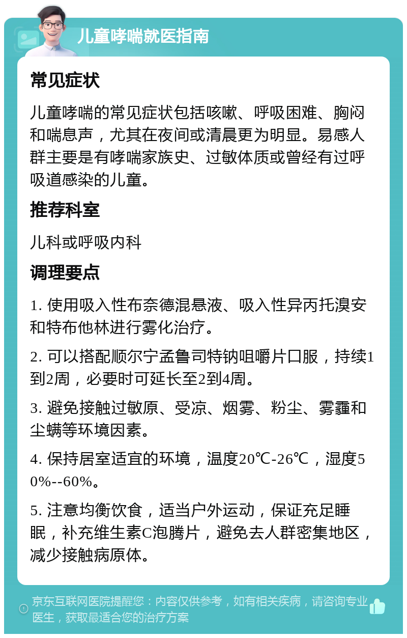 儿童哮喘就医指南 常见症状 儿童哮喘的常见症状包括咳嗽、呼吸困难、胸闷和喘息声，尤其在夜间或清晨更为明显。易感人群主要是有哮喘家族史、过敏体质或曾经有过呼吸道感染的儿童。 推荐科室 儿科或呼吸内科 调理要点 1. 使用吸入性布奈德混悬液、吸入性异丙托溴安和特布他林进行雾化治疗。 2. 可以搭配顺尔宁孟鲁司特钠咀嚼片口服，持续1到2周，必要时可延长至2到4周。 3. 避免接触过敏原、受凉、烟雾、粉尘、雾霾和尘螨等环境因素。 4. 保持居室适宜的环境，温度20℃-26℃，湿度50%--60%。 5. 注意均衡饮食，适当户外运动，保证充足睡眠，补充维生素C泡腾片，避免去人群密集地区，减少接触病原体。