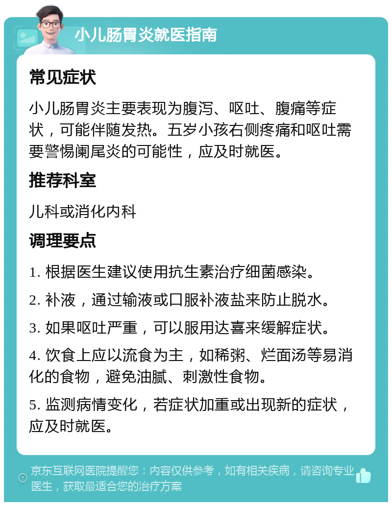 小儿肠胃炎就医指南 常见症状 小儿肠胃炎主要表现为腹泻、呕吐、腹痛等症状，可能伴随发热。五岁小孩右侧疼痛和呕吐需要警惕阑尾炎的可能性，应及时就医。 推荐科室 儿科或消化内科 调理要点 1. 根据医生建议使用抗生素治疗细菌感染。 2. 补液，通过输液或口服补液盐来防止脱水。 3. 如果呕吐严重，可以服用达喜来缓解症状。 4. 饮食上应以流食为主，如稀粥、烂面汤等易消化的食物，避免油腻、刺激性食物。 5. 监测病情变化，若症状加重或出现新的症状，应及时就医。