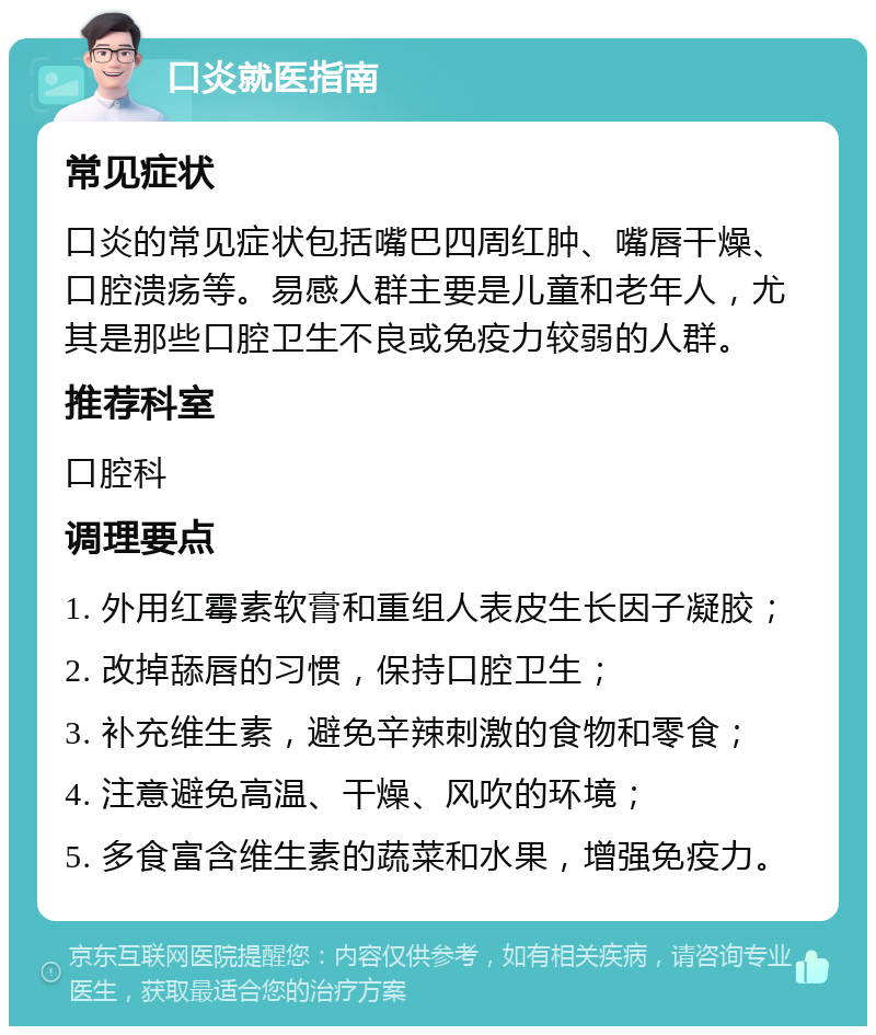 口炎就医指南 常见症状 口炎的常见症状包括嘴巴四周红肿、嘴唇干燥、口腔溃疡等。易感人群主要是儿童和老年人，尤其是那些口腔卫生不良或免疫力较弱的人群。 推荐科室 口腔科 调理要点 1. 外用红霉素软膏和重组人表皮生长因子凝胶； 2. 改掉舔唇的习惯，保持口腔卫生； 3. 补充维生素，避免辛辣刺激的食物和零食； 4. 注意避免高温、干燥、风吹的环境； 5. 多食富含维生素的蔬菜和水果，增强免疫力。