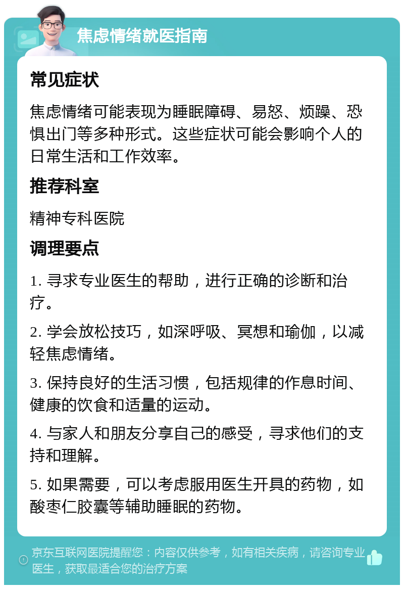 焦虑情绪就医指南 常见症状 焦虑情绪可能表现为睡眠障碍、易怒、烦躁、恐惧出门等多种形式。这些症状可能会影响个人的日常生活和工作效率。 推荐科室 精神专科医院 调理要点 1. 寻求专业医生的帮助，进行正确的诊断和治疗。 2. 学会放松技巧，如深呼吸、冥想和瑜伽，以减轻焦虑情绪。 3. 保持良好的生活习惯，包括规律的作息时间、健康的饮食和适量的运动。 4. 与家人和朋友分享自己的感受，寻求他们的支持和理解。 5. 如果需要，可以考虑服用医生开具的药物，如酸枣仁胶囊等辅助睡眠的药物。