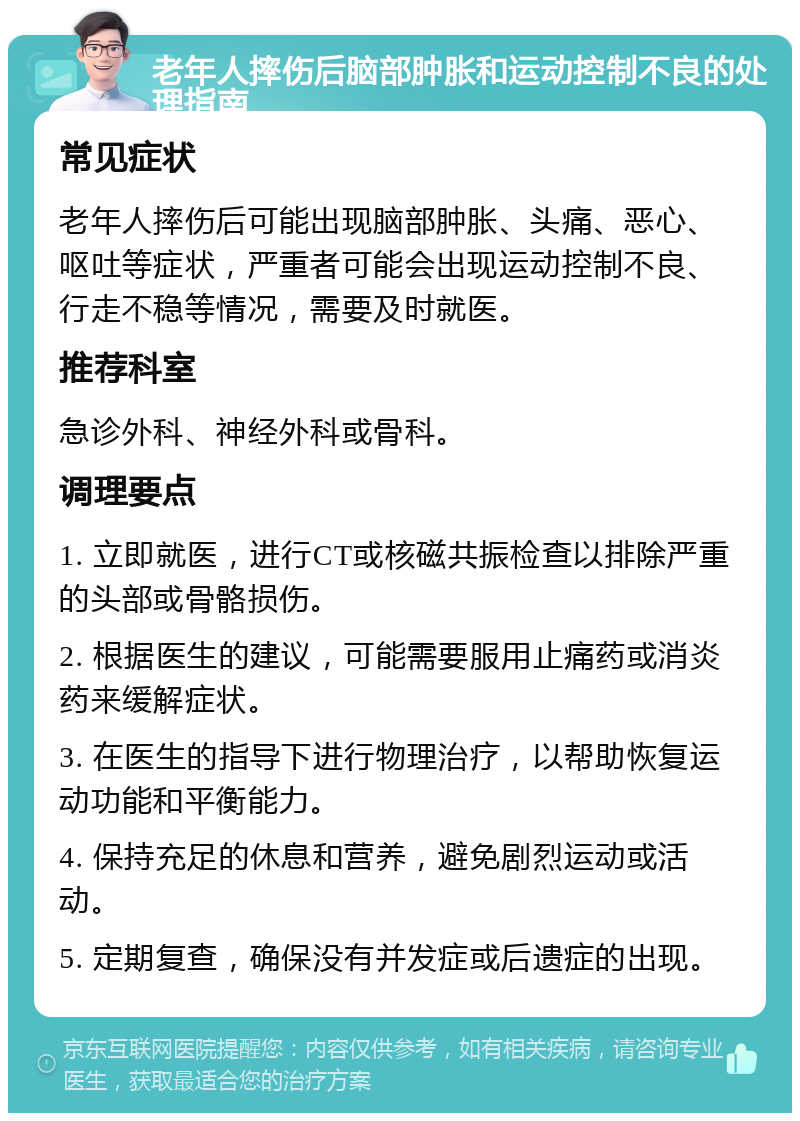 老年人摔伤后脑部肿胀和运动控制不良的处理指南 常见症状 老年人摔伤后可能出现脑部肿胀、头痛、恶心、呕吐等症状，严重者可能会出现运动控制不良、行走不稳等情况，需要及时就医。 推荐科室 急诊外科、神经外科或骨科。 调理要点 1. 立即就医，进行CT或核磁共振检查以排除严重的头部或骨骼损伤。 2. 根据医生的建议，可能需要服用止痛药或消炎药来缓解症状。 3. 在医生的指导下进行物理治疗，以帮助恢复运动功能和平衡能力。 4. 保持充足的休息和营养，避免剧烈运动或活动。 5. 定期复查，确保没有并发症或后遗症的出现。