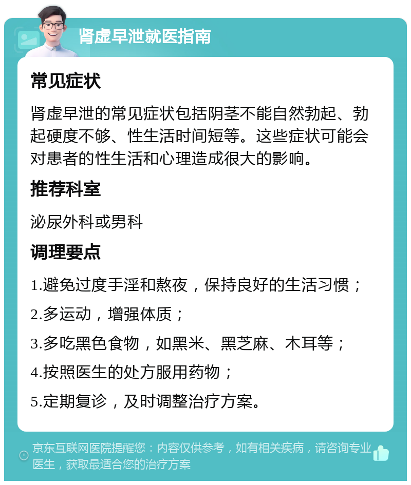 肾虚早泄就医指南 常见症状 肾虚早泄的常见症状包括阴茎不能自然勃起、勃起硬度不够、性生活时间短等。这些症状可能会对患者的性生活和心理造成很大的影响。 推荐科室 泌尿外科或男科 调理要点 1.避免过度手淫和熬夜，保持良好的生活习惯； 2.多运动，增强体质； 3.多吃黑色食物，如黑米、黑芝麻、木耳等； 4.按照医生的处方服用药物； 5.定期复诊，及时调整治疗方案。